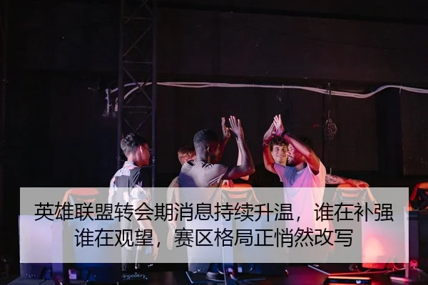 英雄联盟转会期消息持续升温，谁在补强谁在观望，赛区格局正悄然改写