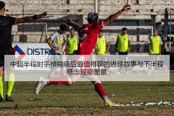 中超半程射手榜揭晓后最值得聊的进球故事与下半程悬念观察图景